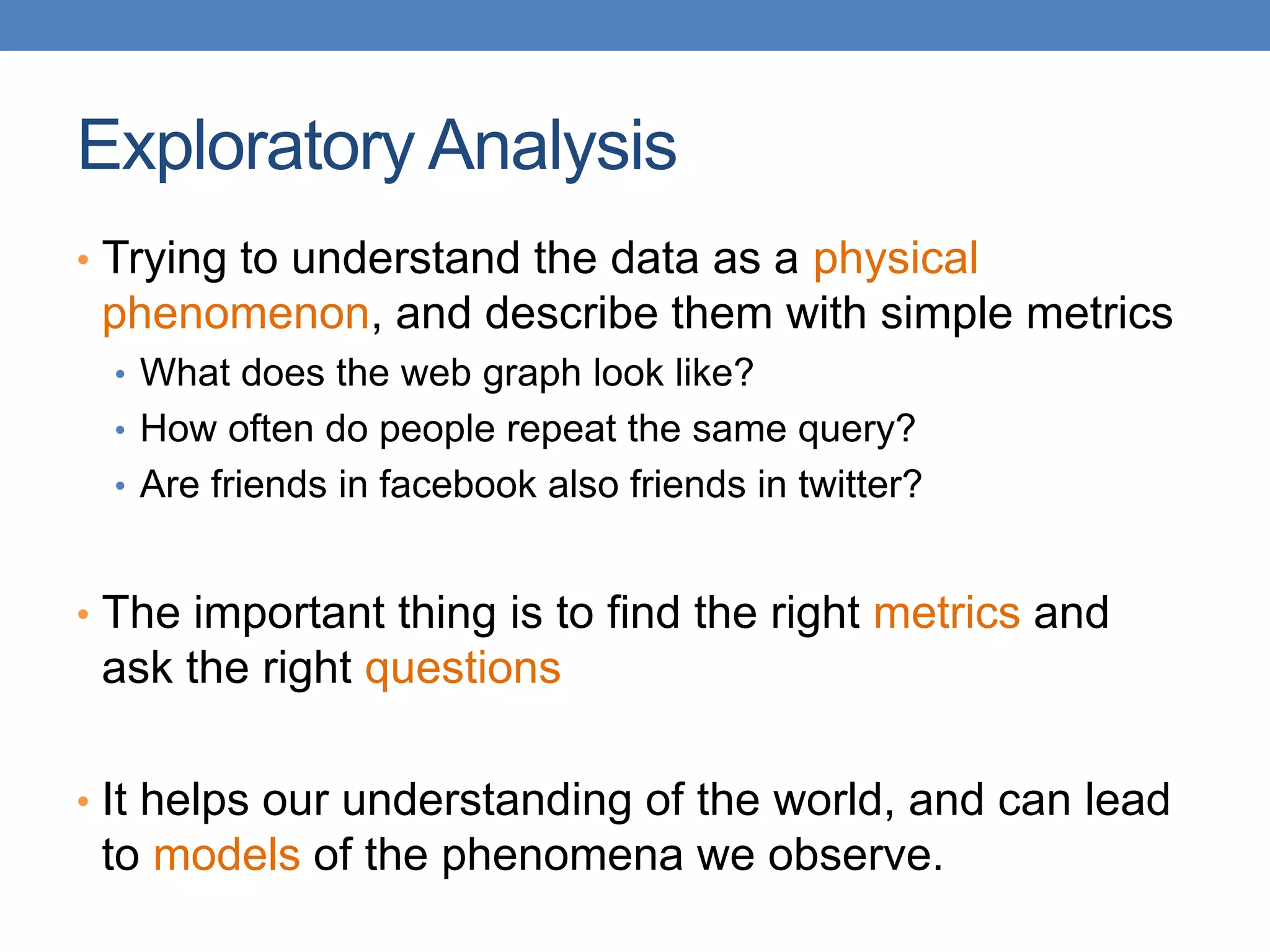 Exploratory Analysis
• Trying to understand the data as a physical
phenomenon, and describe them with simple metrics
• What does the web graph look like?
• How often do people repeat the same query?
• Are friends in facebook also friends in twitter?
• The important thing is to find the right metrics and
ask the right questions
• It helps our understanding of the world, and can lead
to models of the phenomena we observe.
 