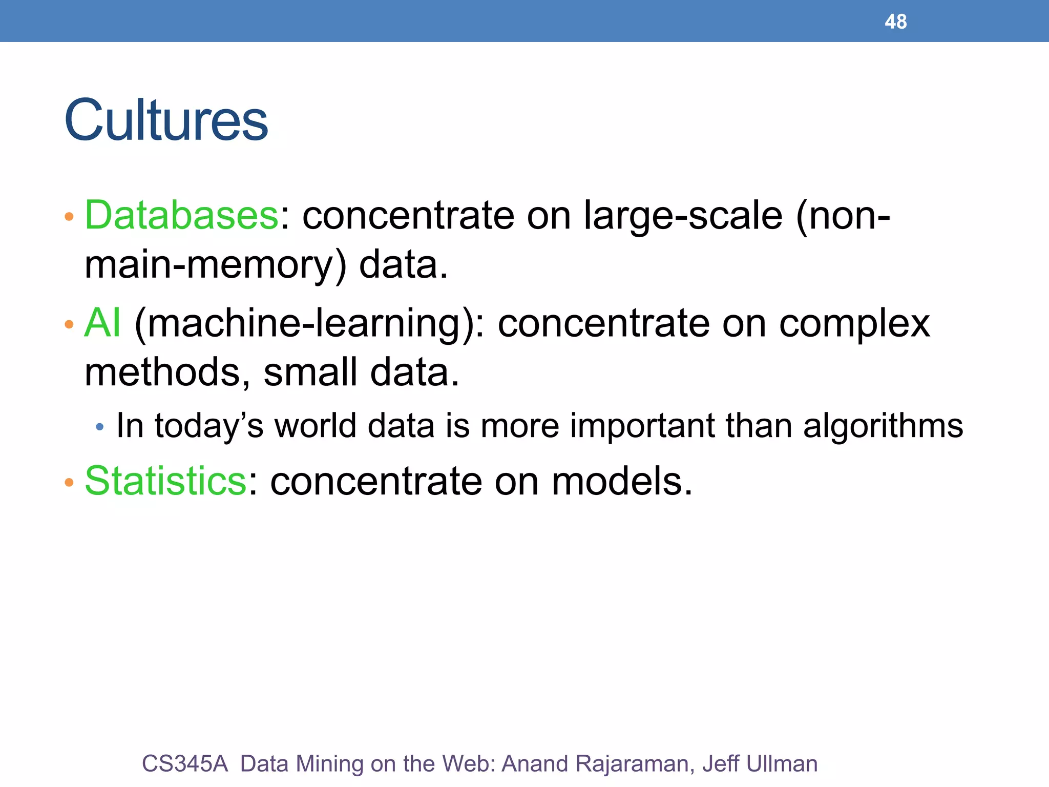 48
Cultures
• Databases: concentrate on large-scale (non-
main-memory) data.
• AI (machine-learning): concentrate on complex
methods, small data.
• In today’s world data is more important than algorithms
• Statistics: concentrate on models.
CS345A Data Mining on the Web: Anand Rajaraman, Jeff Ullman
 