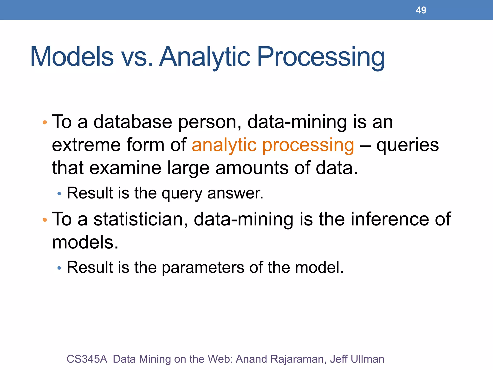 49
Models vs. Analytic Processing
• To a database person, data-mining is an
extreme form of analytic processing – queries
that examine large amounts of data.
• Result is the query answer.
• To a statistician, data-mining is the inference of
models.
• Result is the parameters of the model.
CS345A Data Mining on the Web: Anand Rajaraman, Jeff Ullman
 