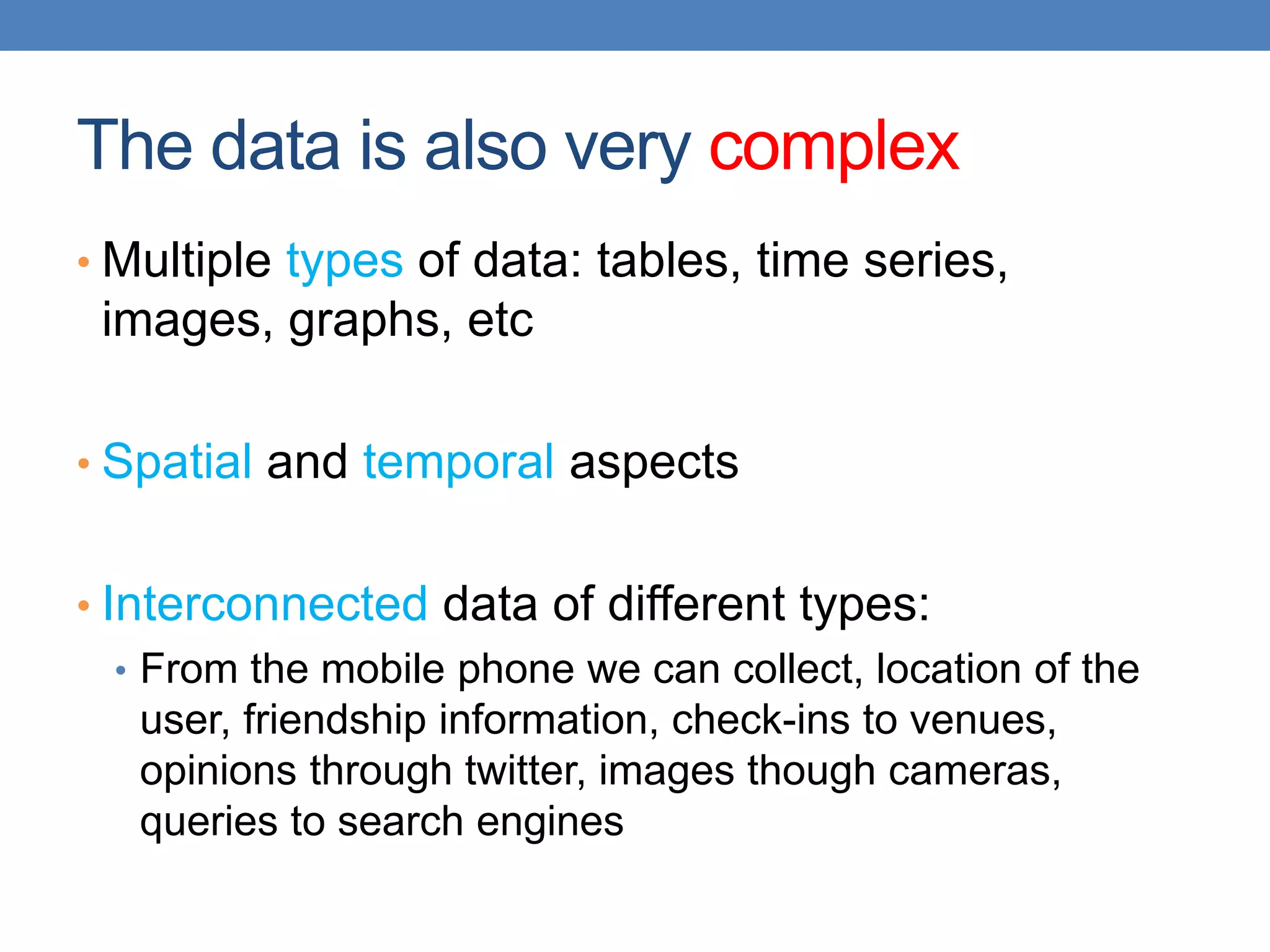 The data is also very complex
• Multiple types of data: tables, time series,
images, graphs, etc
• Spatial and temporal aspects
• Interconnected data of different types:
• From the mobile phone we can collect, location of the
user, friendship information, check-ins to venues,
opinions through twitter, images though cameras,
queries to search engines
 