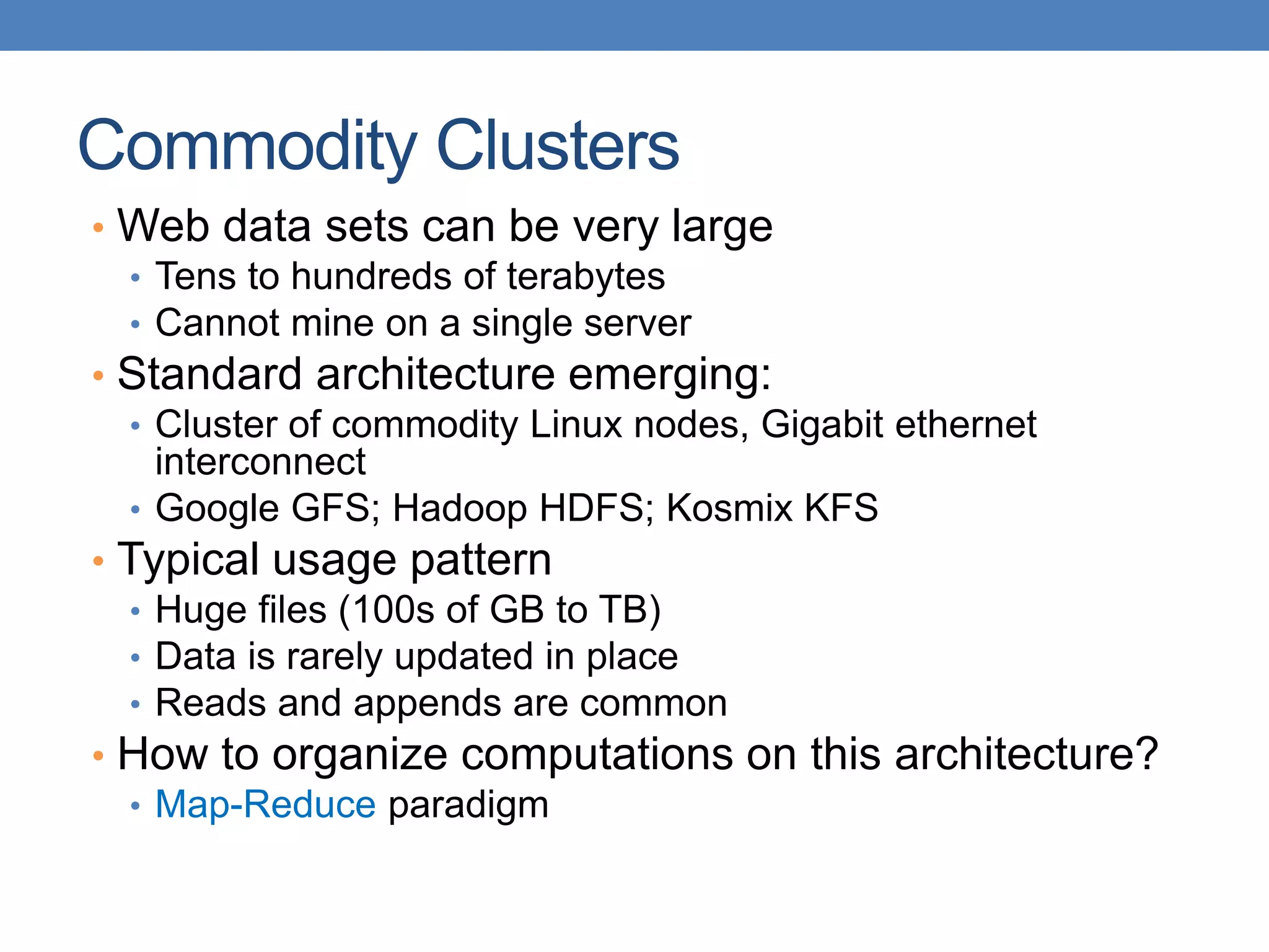 Commodity Clusters
• Web data sets can be very large
• Tens to hundreds of terabytes
• Cannot mine on a single server
• Standard architecture emerging:
• Cluster of commodity Linux nodes, Gigabit ethernet
interconnect
• Google GFS; Hadoop HDFS; Kosmix KFS
• Typical usage pattern
• Huge files (100s of GB to TB)
• Data is rarely updated in place
• Reads and appends are common
• How to organize computations on this architecture?
• Map-Reduce paradigm
 