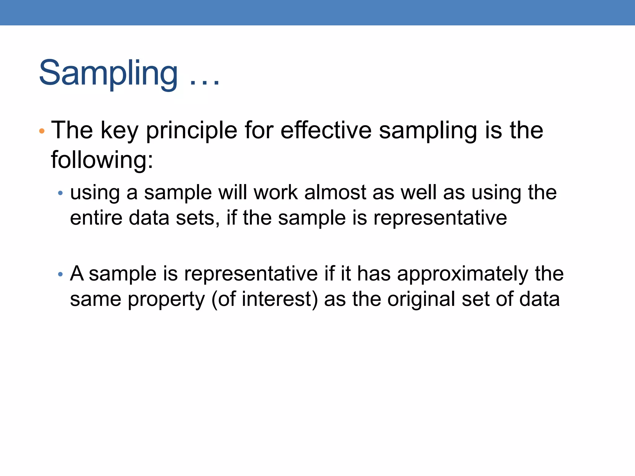Sampling …
• The key principle for effective sampling is the
following:
• using a sample will work almost as well as using the
entire data sets, if the sample is representative
• A sample is representative if it has approximately the
same property (of interest) as the original set of data
 