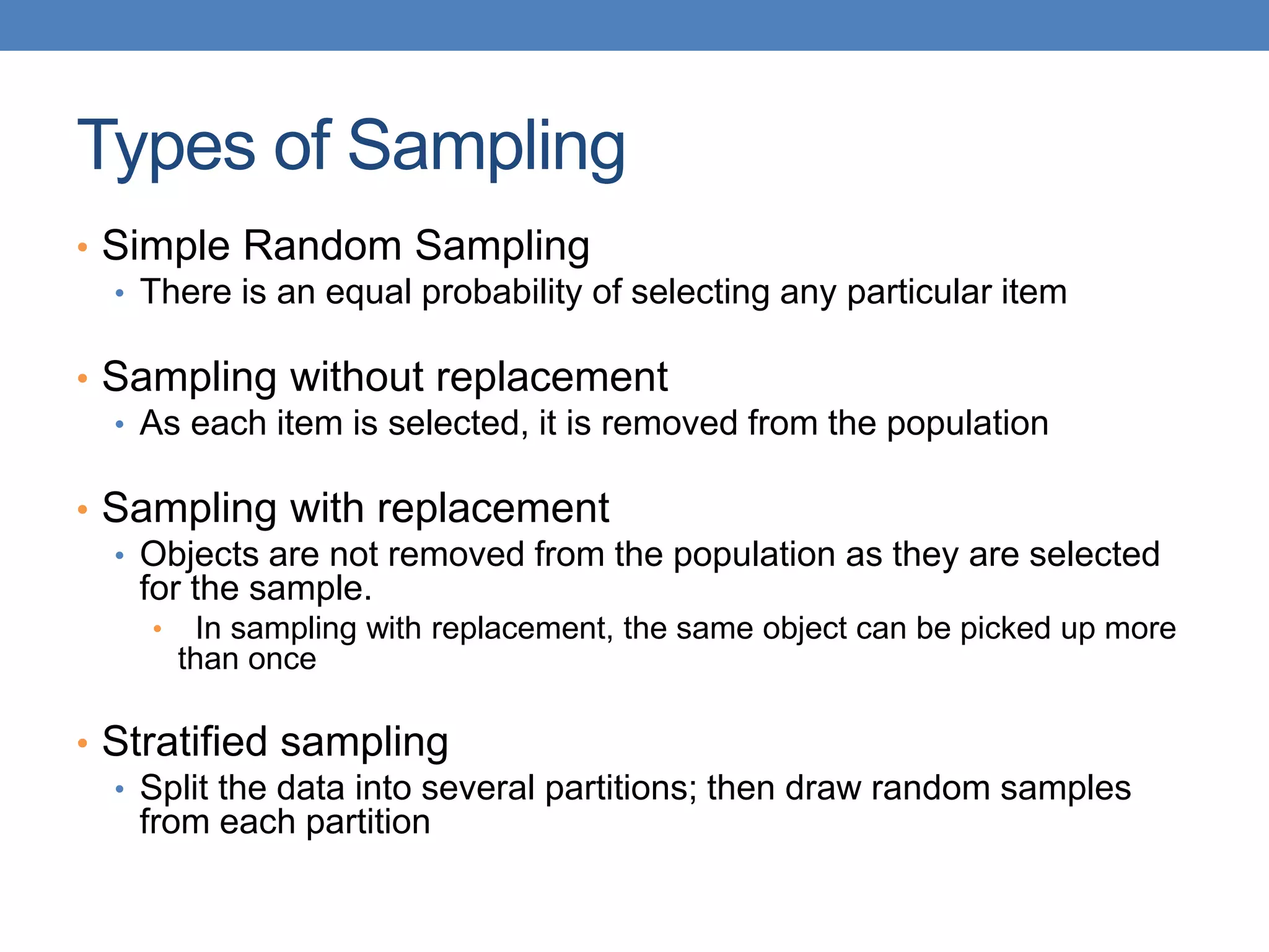 Types of Sampling
• Simple Random Sampling
• There is an equal probability of selecting any particular item
• Sampling without replacement
• As each item is selected, it is removed from the population
• Sampling with replacement
• Objects are not removed from the population as they are selected
for the sample.
• In sampling with replacement, the same object can be picked up more
than once
• Stratified sampling
• Split the data into several partitions; then draw random samples
from each partition
 
