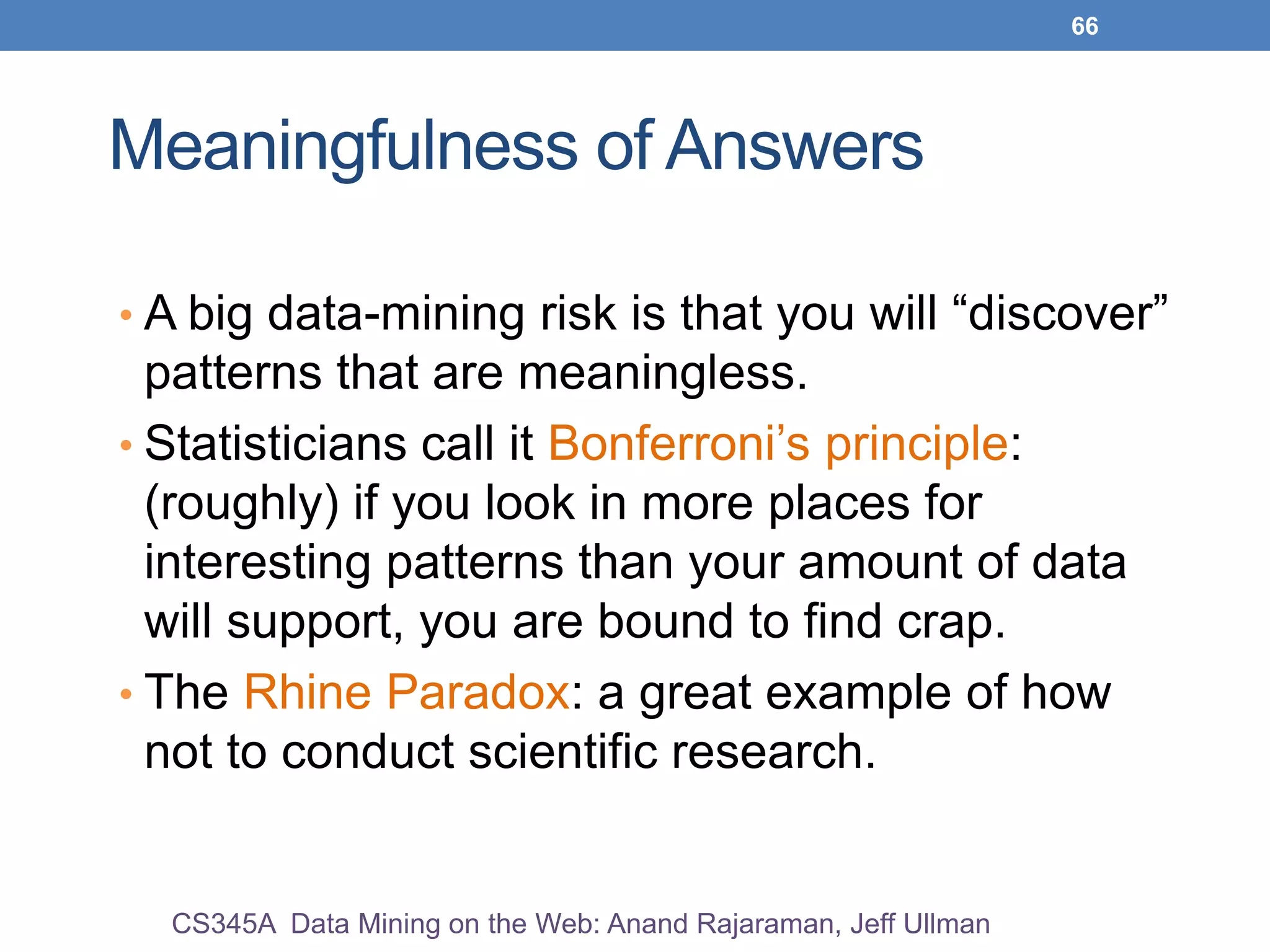 66
Meaningfulness of Answers
• A big data-mining risk is that you will “discover”
patterns that are meaningless.
• Statisticians call it Bonferroni’s principle:
(roughly) if you look in more places for
interesting patterns than your amount of data
will support, you are bound to find crap.
• The Rhine Paradox: a great example of how
not to conduct scientific research.
CS345A Data Mining on the Web: Anand Rajaraman, Jeff Ullman
 