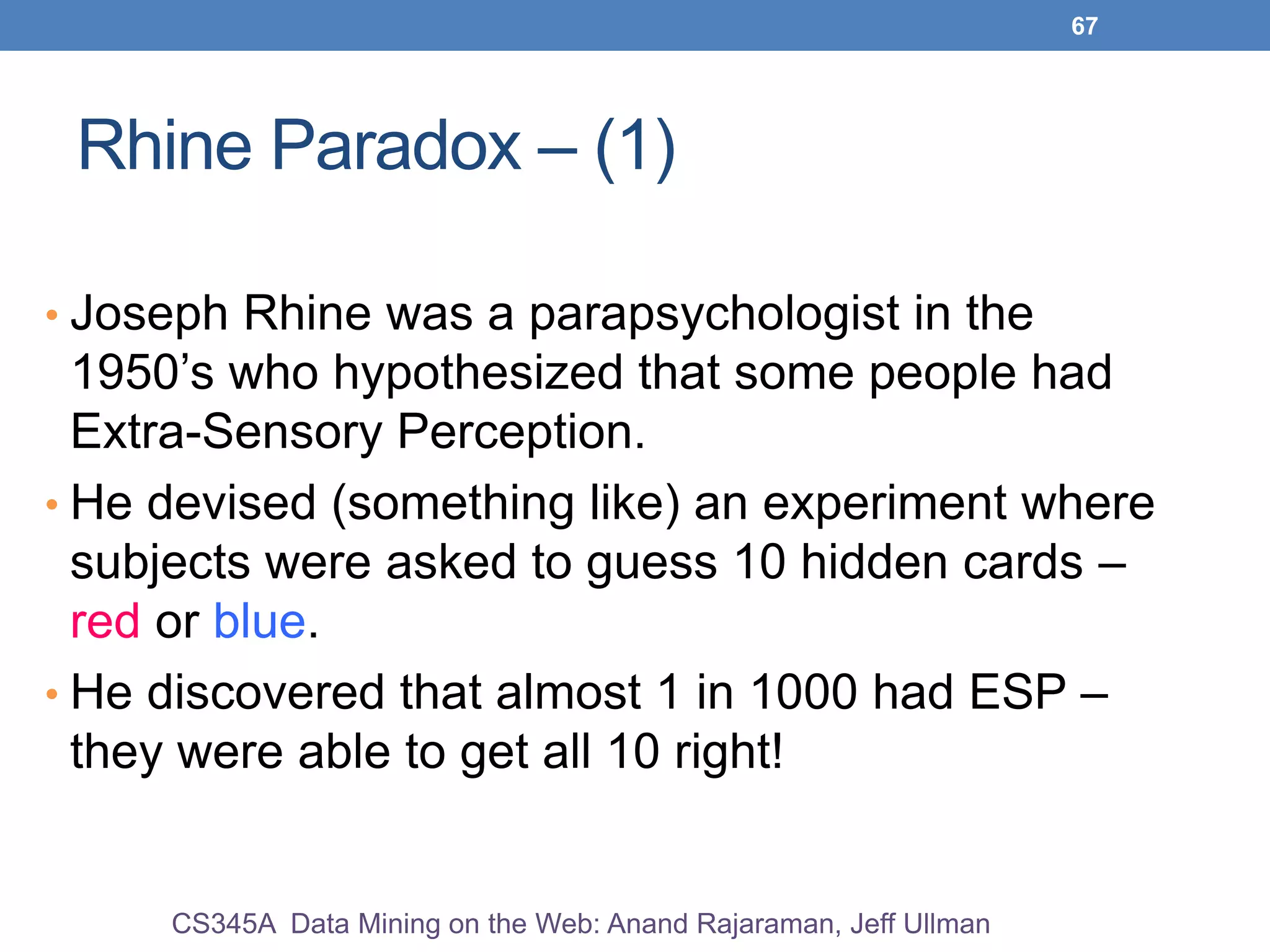 67
Rhine Paradox – (1)
• Joseph Rhine was a parapsychologist in the
1950’s who hypothesized that some people had
Extra-Sensory Perception.
• He devised (something like) an experiment where
subjects were asked to guess 10 hidden cards –
red or blue.
• He discovered that almost 1 in 1000 had ESP –
they were able to get all 10 right!
CS345A Data Mining on the Web: Anand Rajaraman, Jeff Ullman
 