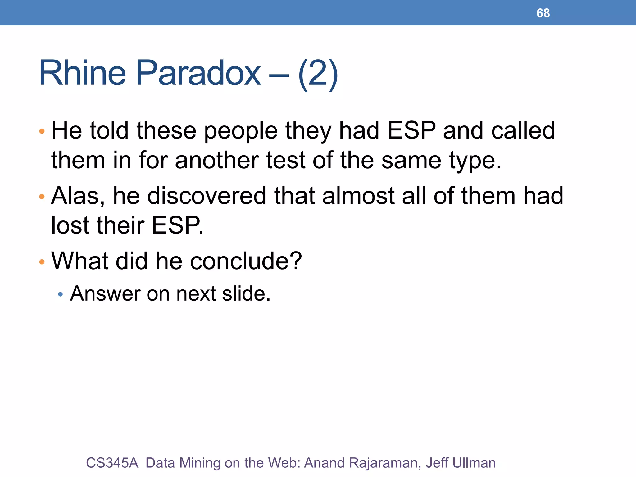 68
Rhine Paradox – (2)
• He told these people they had ESP and called
them in for another test of the same type.
• Alas, he discovered that almost all of them had
lost their ESP.
• What did he conclude?
• Answer on next slide.
CS345A Data Mining on the Web: Anand Rajaraman, Jeff Ullman
 