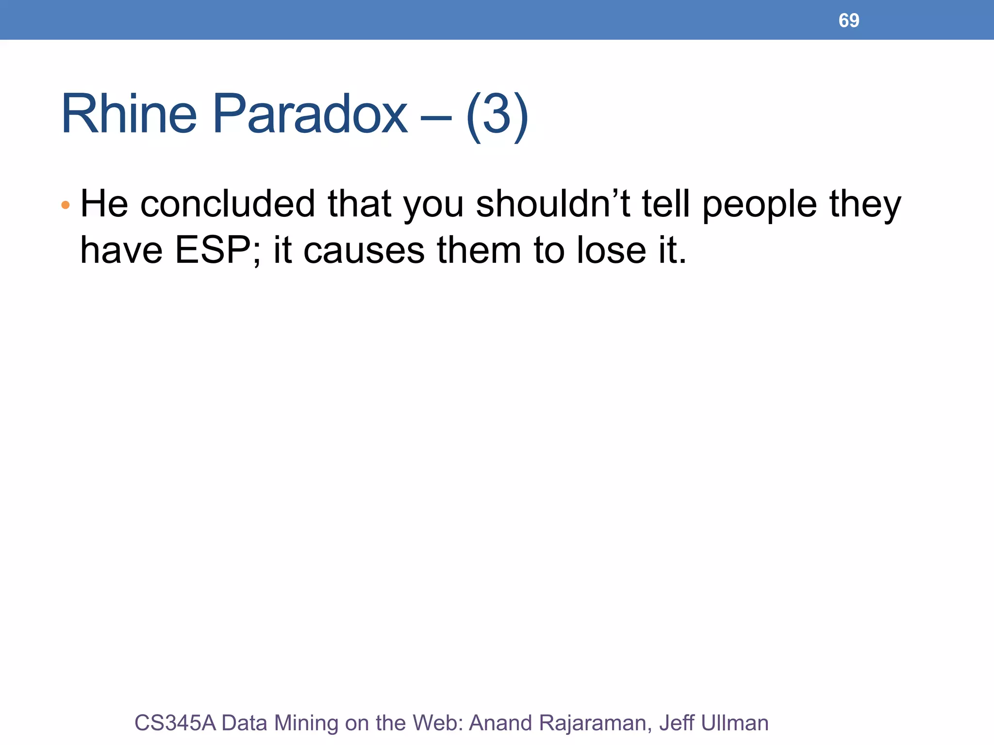 69
Rhine Paradox – (3)
• He concluded that you shouldn’t tell people they
have ESP; it causes them to lose it.
CS345A Data Mining on the Web: Anand Rajaraman, Jeff Ullman
 