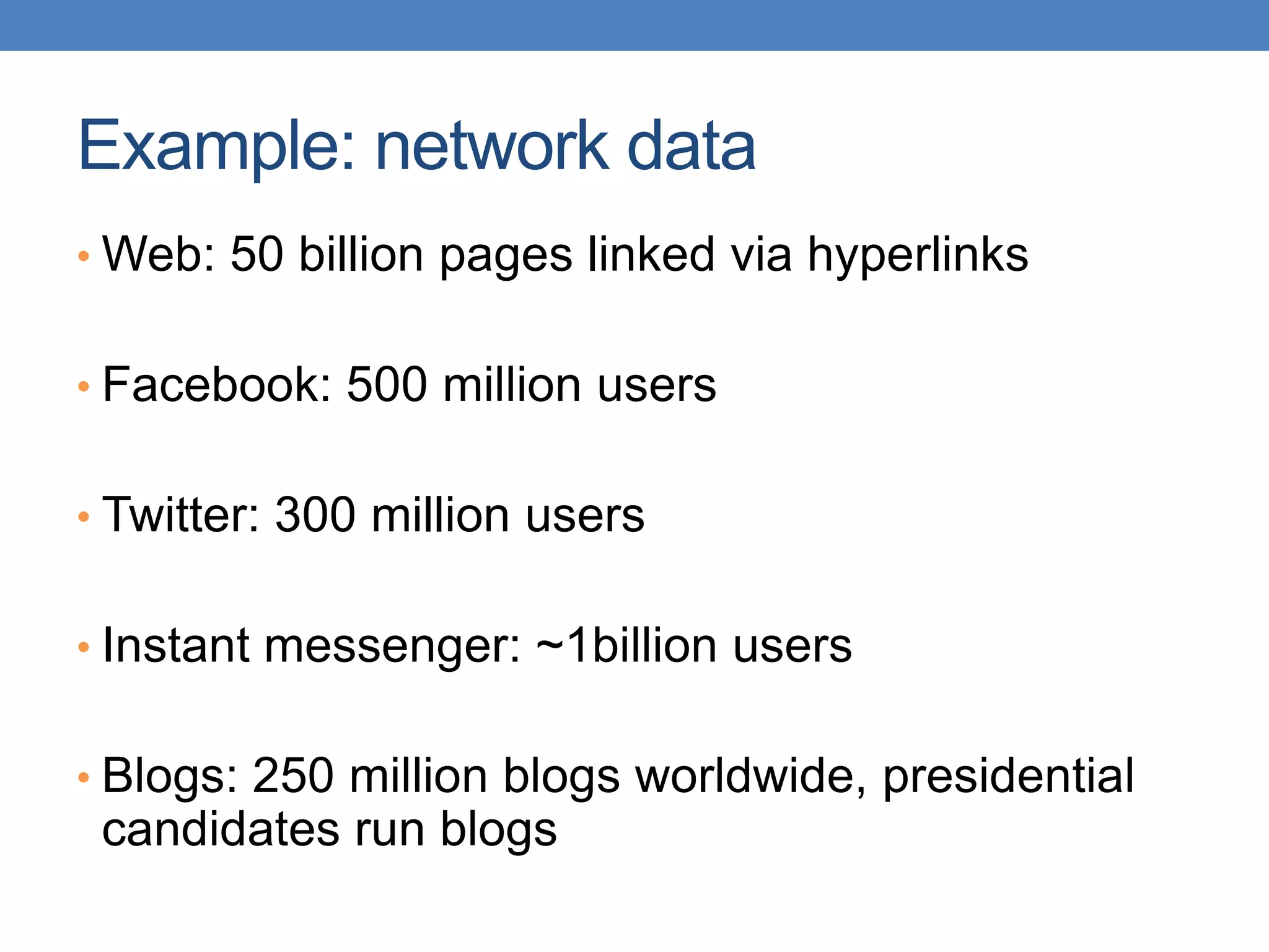 Example: network data
• Web: 50 billion pages linked via hyperlinks
• Facebook: 500 million users
• Twitter: 300 million users
• Instant messenger: ~1billion users
• Blogs: 250 million blogs worldwide, presidential
candidates run blogs
 