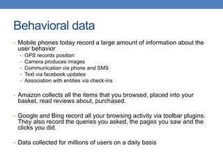 Behavioral data
• Mobile phones today record a large amount of information about the
user behavior
• GPS records position
• Camera produces images
• Communication via phone and SMS
• Text via facebook updates
• Association with entities via check-ins
• Amazon collects all the items that you browsed, placed into your
basket, read reviews about, purchased.
• Google and Bing record all your browsing activity via toolbar plugins.
They also record the queries you asked, the pages you saw and the
clicks you did.
• Data collected for millions of users on a daily basis
 