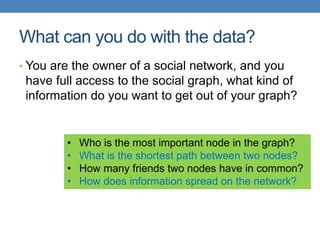 What can you do with the data?
• You are the owner of a social network, and you
have full access to the social graph, what kind of
information do you want to get out of your graph?
• Who is the most important node in the graph?
• What is the shortest path between two nodes?
• How many friends two nodes have in common?
• How does information spread on the network?
 