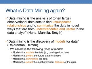 What is Data Mining again?
• “Data mining is the analysis of (often large)
observational data sets to find unsuspected
relationships and to summarize the data in novel
ways that are both understandable and useful to the
data analyst” (Hand, Mannila, Smyth)
• “Data mining is the discovery of models for data”
(Rajaraman, Ullman)
• We can have the following types of models
• Models that explain the data (e.g., a single function)
• Models that predict the future data instances.
• Models that summarize the data
• Models the extract the most prominent features of the data.
 