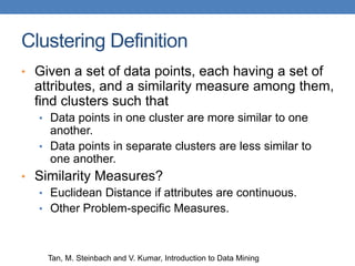 Clustering Definition
• Given a set of data points, each having a set of
attributes, and a similarity measure among them,
find clusters such that
• Data points in one cluster are more similar to one
another.
• Data points in separate clusters are less similar to
one another.
• Similarity Measures?
• Euclidean Distance if attributes are continuous.
• Other Problem-specific Measures.
Tan, M. Steinbach and V. Kumar, Introduction to Data Mining
 