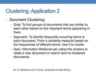 Clustering: Application 2
• Document Clustering:
• Goal: To find groups of documents that are similar to
each other based on the important terms appearing in
them.
• Approach: To identify frequently occurring terms in
each document. Form a similarity measure based on
the frequencies of different terms. Use it to cluster.
• Gain: Information Retrieval can utilize the clusters to
relate a new document or search term to clustered
documents.
Tan, M. Steinbach and V. Kumar, Introduction to Data Mining
 