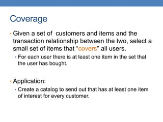 Coverage
• Given a set of customers and items and the
transaction relationship between the two, select a
small set of items that “covers” all users.
• For each user there is at least one item in the set that
the user has bought.
• Application:
• Create a catalog to send out that has at least one item
of interest for every customer.
 