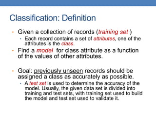 Classification: Definition
• Given a collection of records (training set )
• Each record contains a set of attributes, one of the
attributes is the class.
• Find a model for class attribute as a function
of the values of other attributes.
• Goal: previously unseen records should be
assigned a class as accurately as possible.
• A test set is used to determine the accuracy of the
model. Usually, the given data set is divided into
training and test sets, with training set used to build
the model and test set used to validate it.
 