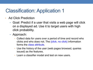 Classification: Application 1
• Ad Click Prediction
• Goal: Predict if a user that visits a web page will click
on a displayed ad. Use it to target users with high
click probability.
• Approach:
• Collect data for users over a period of time and record who
clicks and who does not. The {click, no click} information
forms the class attribute.
• Use the history of the user (web pages browsed, queries
issued) as the features.
• Learn a classifier model and test on new users.
 
