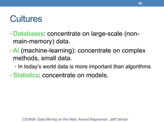 48
Cultures
• Databases: concentrate on large-scale (non-
main-memory) data.
• AI (machine-learning): concentrate on complex
methods, small data.
• In today’s world data is more important than algorithms
• Statistics: concentrate on models.
CS345A Data Mining on the Web: Anand Rajaraman, Jeff Ullman
 