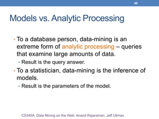 49
Models vs. Analytic Processing
• To a database person, data-mining is an
extreme form of analytic processing – queries
that examine large amounts of data.
• Result is the query answer.
• To a statistician, data-mining is the inference of
models.
• Result is the parameters of the model.
CS345A Data Mining on the Web: Anand Rajaraman, Jeff Ullman
 