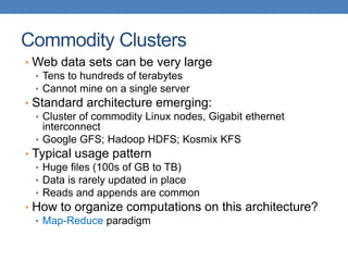 Commodity Clusters
• Web data sets can be very large
• Tens to hundreds of terabytes
• Cannot mine on a single server
• Standard architecture emerging:
• Cluster of commodity Linux nodes, Gigabit ethernet
interconnect
• Google GFS; Hadoop HDFS; Kosmix KFS
• Typical usage pattern
• Huge files (100s of GB to TB)
• Data is rarely updated in place
• Reads and appends are common
• How to organize computations on this architecture?
• Map-Reduce paradigm
 