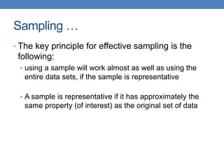 Sampling …
• The key principle for effective sampling is the
following:
• using a sample will work almost as well as using the
entire data sets, if the sample is representative
• A sample is representative if it has approximately the
same property (of interest) as the original set of data
 