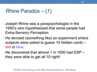 67
Rhine Paradox – (1)
• Joseph Rhine was a parapsychologist in the
1950’s who hypothesized that some people had
Extra-Sensory Perception.
• He devised (something like) an experiment where
subjects were asked to guess 10 hidden cards –
red or blue.
• He discovered that almost 1 in 1000 had ESP –
they were able to get all 10 right!
CS345A Data Mining on the Web: Anand Rajaraman, Jeff Ullman
 