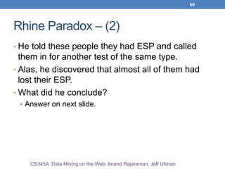68
Rhine Paradox – (2)
• He told these people they had ESP and called
them in for another test of the same type.
• Alas, he discovered that almost all of them had
lost their ESP.
• What did he conclude?
• Answer on next slide.
CS345A Data Mining on the Web: Anand Rajaraman, Jeff Ullman
 