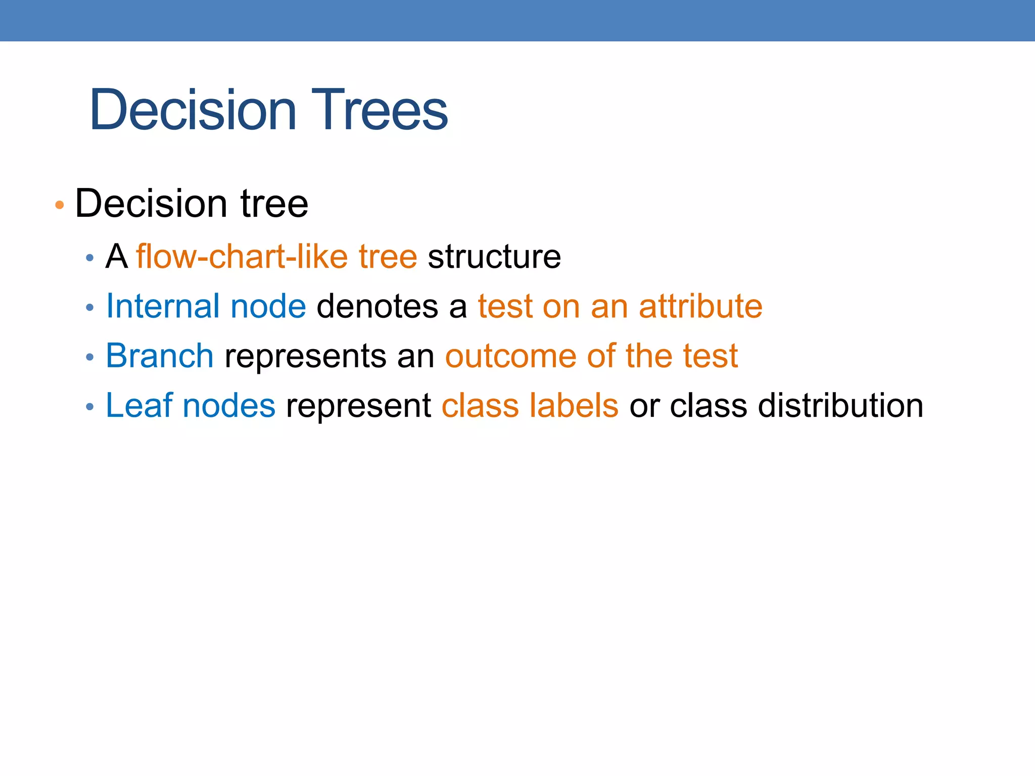 Decision Trees
• Decision tree
• A flow-chart-like tree structure
• Internal node denotes a test on an attribute
• Branch represents an outcome of the test
• Leaf nodes represent class labels or class distribution
 