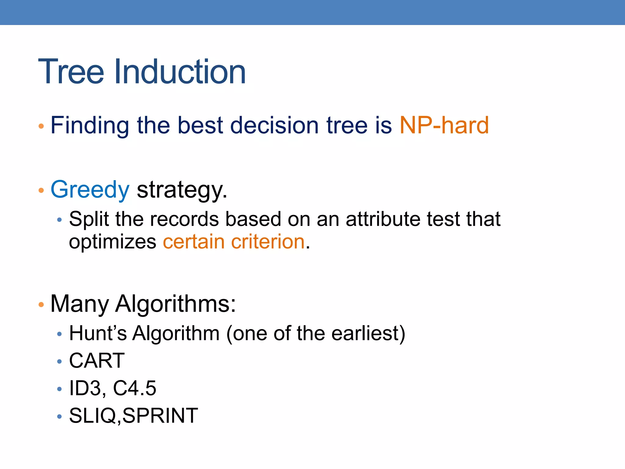Tree Induction
• Finding the best decision tree is NP-hard
• Greedy strategy.
• Split the records based on an attribute test that
optimizes certain criterion.
• Many Algorithms:
• Hunt’s Algorithm (one of the earliest)
• CART
• ID3, C4.5
• SLIQ,SPRINT
 