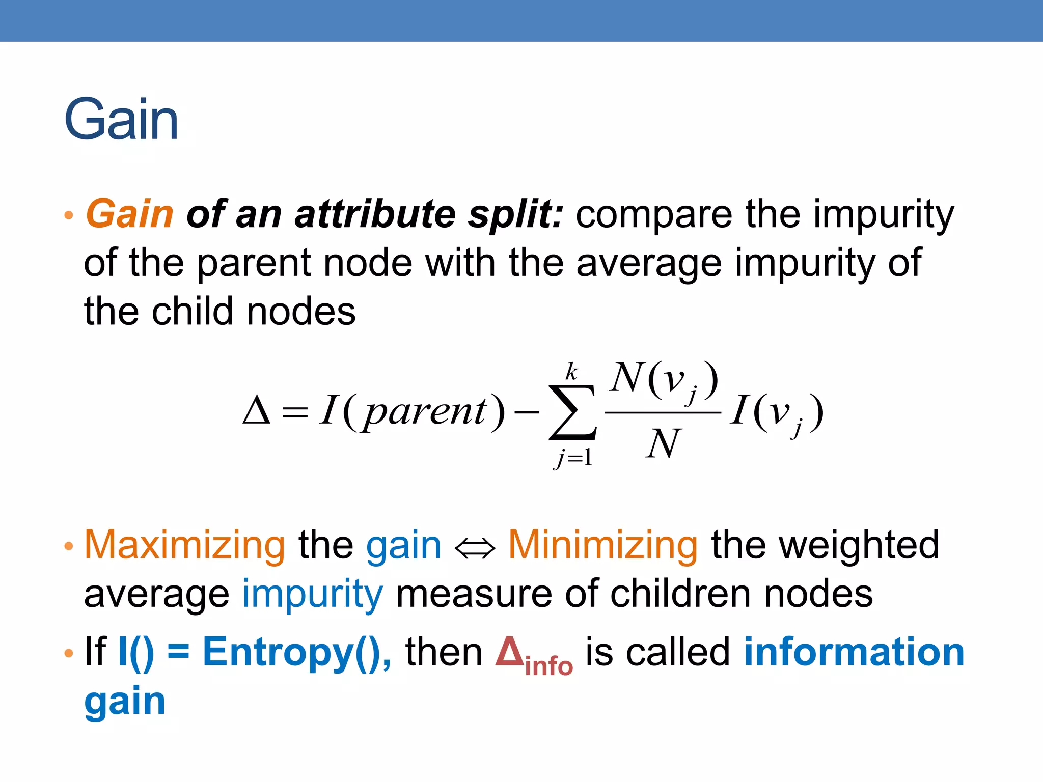 Gain
• Gain of an attribute split: compare the impurity
of the parent node with the average impurity of
the child nodes
• Maximizing the gain  Minimizing the weighted
average impurity measure of children nodes
• If I() = Entropy(), then Δinfo is called information
gain





k
j
j
j
v
I
N
v
N
parent
I
1
)
(
)
(
)
(
 