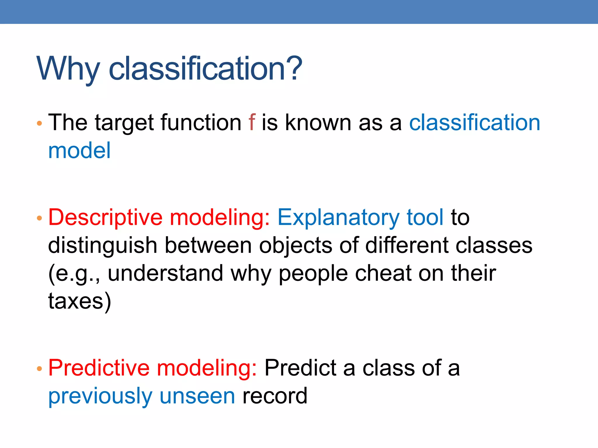 Why classification?
• The target function f is known as a classification
model
• Descriptive modeling: Explanatory tool to
distinguish between objects of different classes
(e.g., understand why people cheat on their
taxes)
• Predictive modeling: Predict a class of a
previously unseen record
 