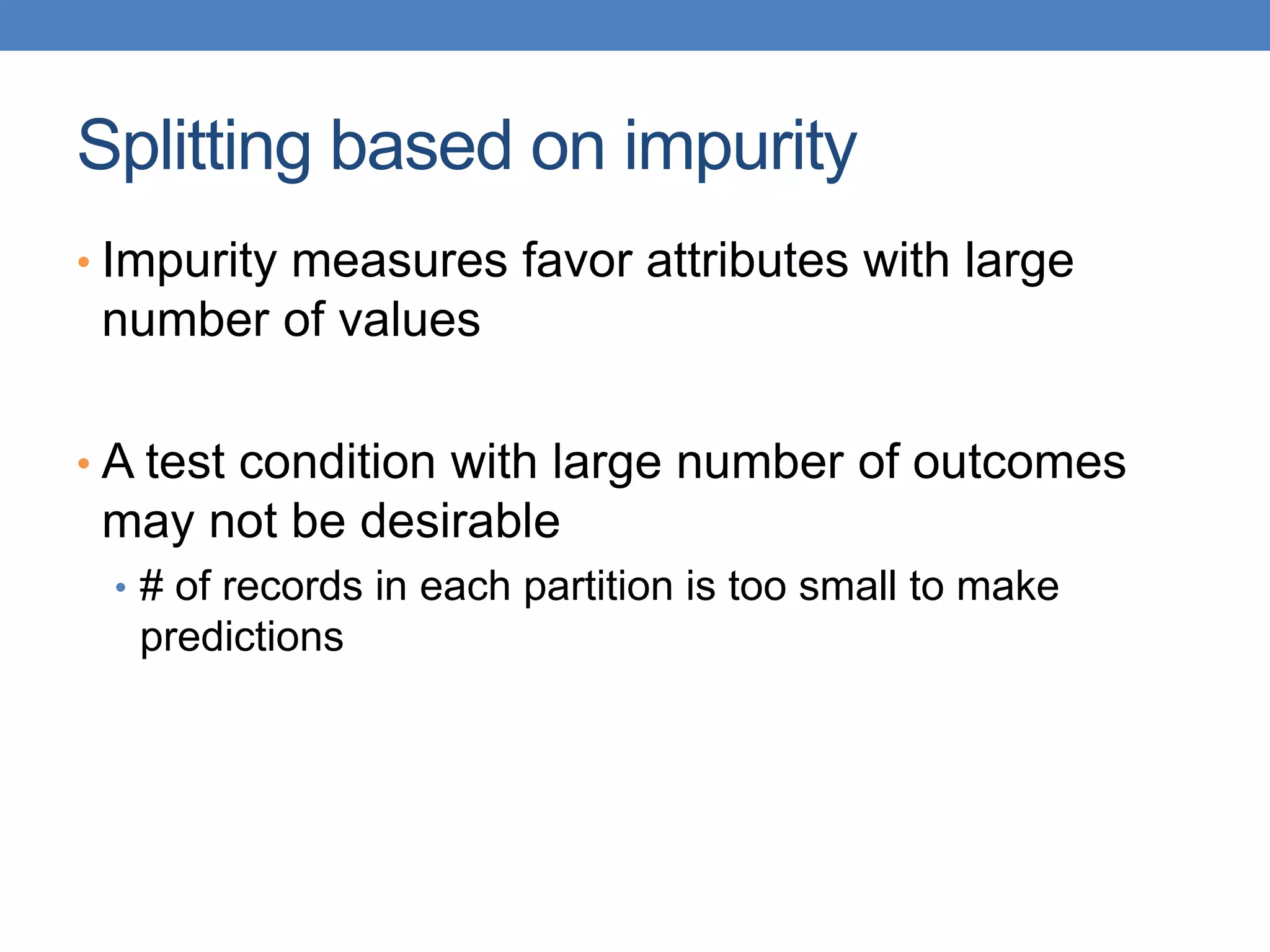 Splitting based on impurity
• Impurity measures favor attributes with large
number of values
• A test condition with large number of outcomes
may not be desirable
• # of records in each partition is too small to make
predictions
 
