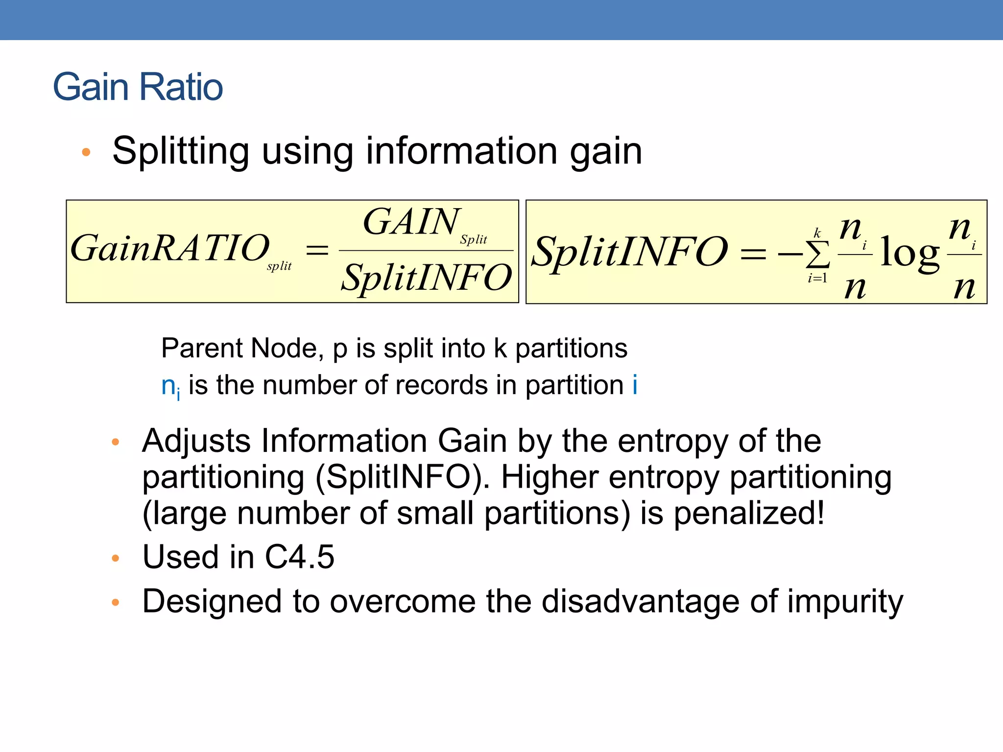 Gain Ratio
• Splitting using information gain
Parent Node, p is split into k partitions
ni is the number of records in partition i
• Adjusts Information Gain by the entropy of the
partitioning (SplitINFO). Higher entropy partitioning
(large number of small partitions) is penalized!
• Used in C4.5
• Designed to overcome the disadvantage of impurity
SplitINFO
GAIN
GainRATIO Split
split
 



k
i
i
i
n
n
n
n
SplitINFO 1
log
 