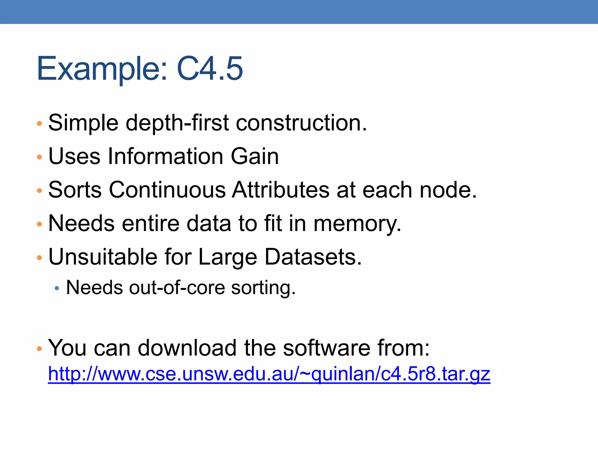 Example: C4.5
• Simple depth-first construction.
• Uses Information Gain
• Sorts Continuous Attributes at each node.
• Needs entire data to fit in memory.
• Unsuitable for Large Datasets.
• Needs out-of-core sorting.
• You can download the software from:
http://www.cse.unsw.edu.au/~quinlan/c4.5r8.tar.gz
 