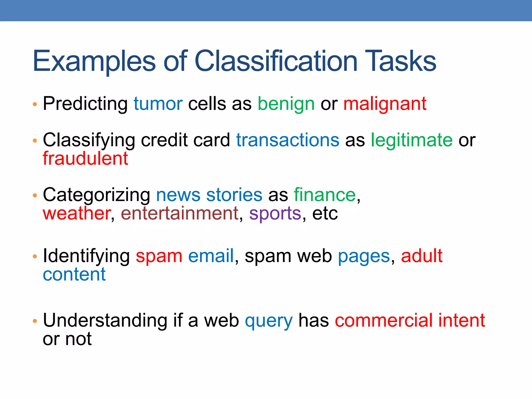 Examples of Classification Tasks
• Predicting tumor cells as benign or malignant
• Classifying credit card transactions as legitimate or
fraudulent
• Categorizing news stories as finance,
weather, entertainment, sports, etc
• Identifying spam email, spam web pages, adult
content
• Understanding if a web query has commercial intent
or not
 