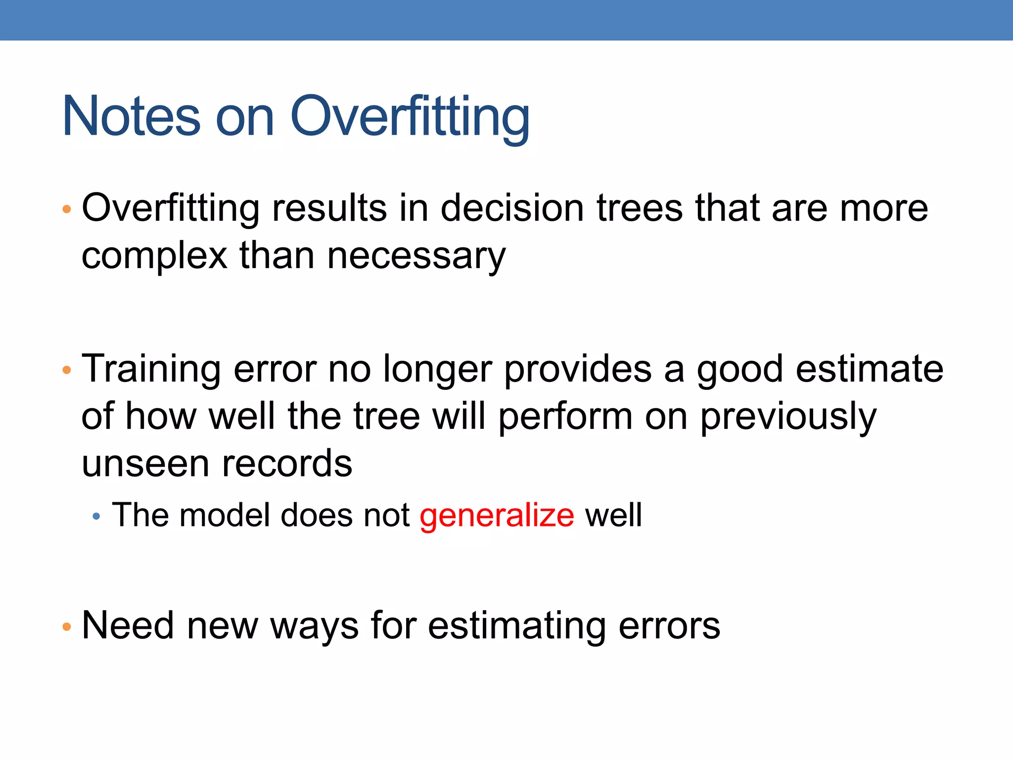 Notes on Overfitting
• Overfitting results in decision trees that are more
complex than necessary
• Training error no longer provides a good estimate
of how well the tree will perform on previously
unseen records
• The model does not generalize well
• Need new ways for estimating errors
 