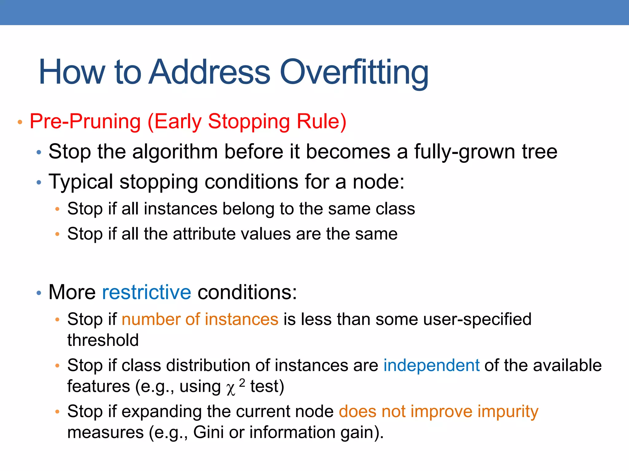 How to Address Overfitting
• Pre-Pruning (Early Stopping Rule)
• Stop the algorithm before it becomes a fully-grown tree
• Typical stopping conditions for a node:
• Stop if all instances belong to the same class
• Stop if all the attribute values are the same
• More restrictive conditions:
• Stop if number of instances is less than some user-specified
threshold
• Stop if class distribution of instances are independent of the available
features (e.g., using  2 test)
• Stop if expanding the current node does not improve impurity
measures (e.g., Gini or information gain).
 