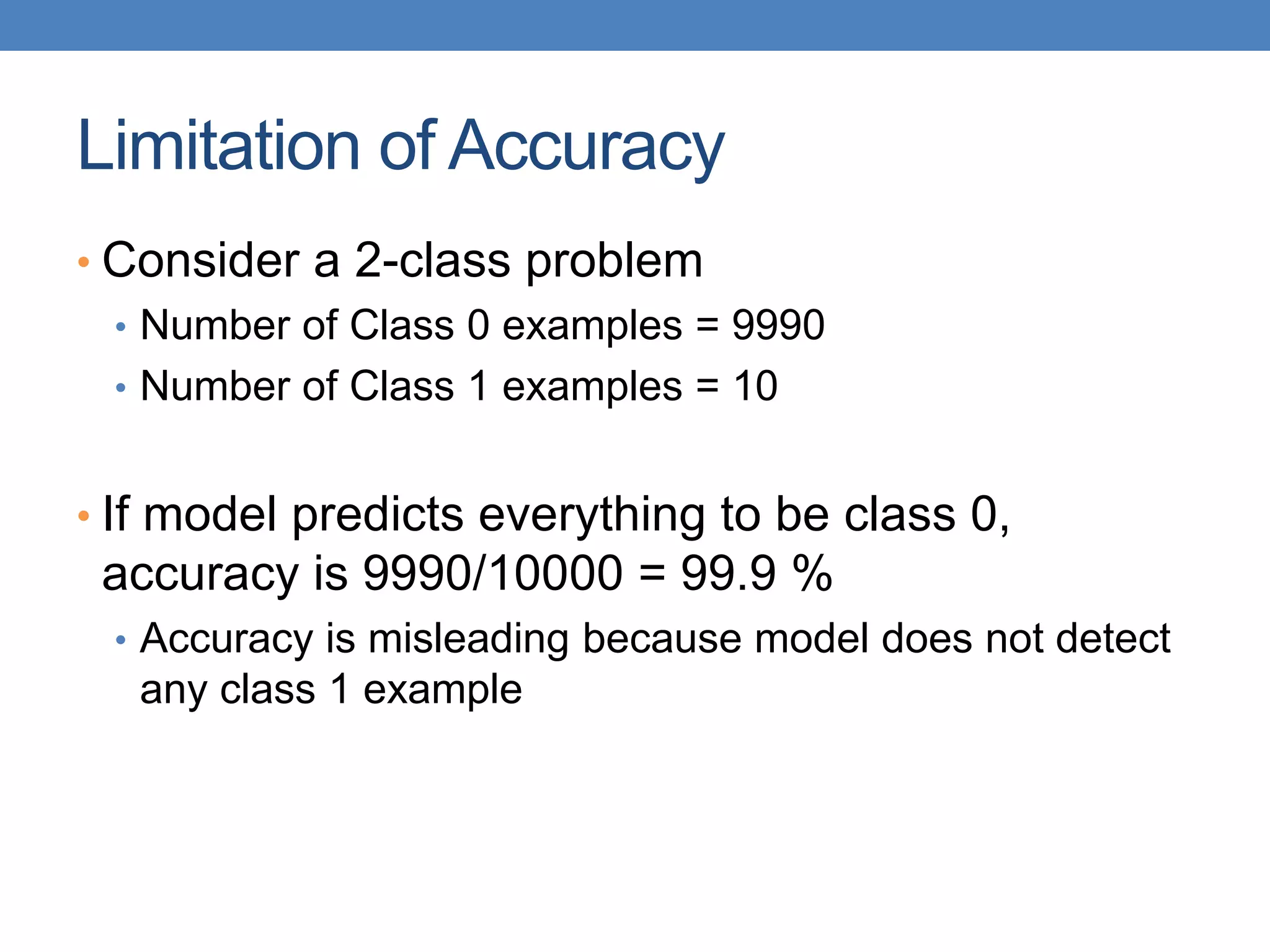 Limitation of Accuracy
• Consider a 2-class problem
• Number of Class 0 examples = 9990
• Number of Class 1 examples = 10
• If model predicts everything to be class 0,
accuracy is 9990/10000 = 99.9 %
• Accuracy is misleading because model does not detect
any class 1 example
 