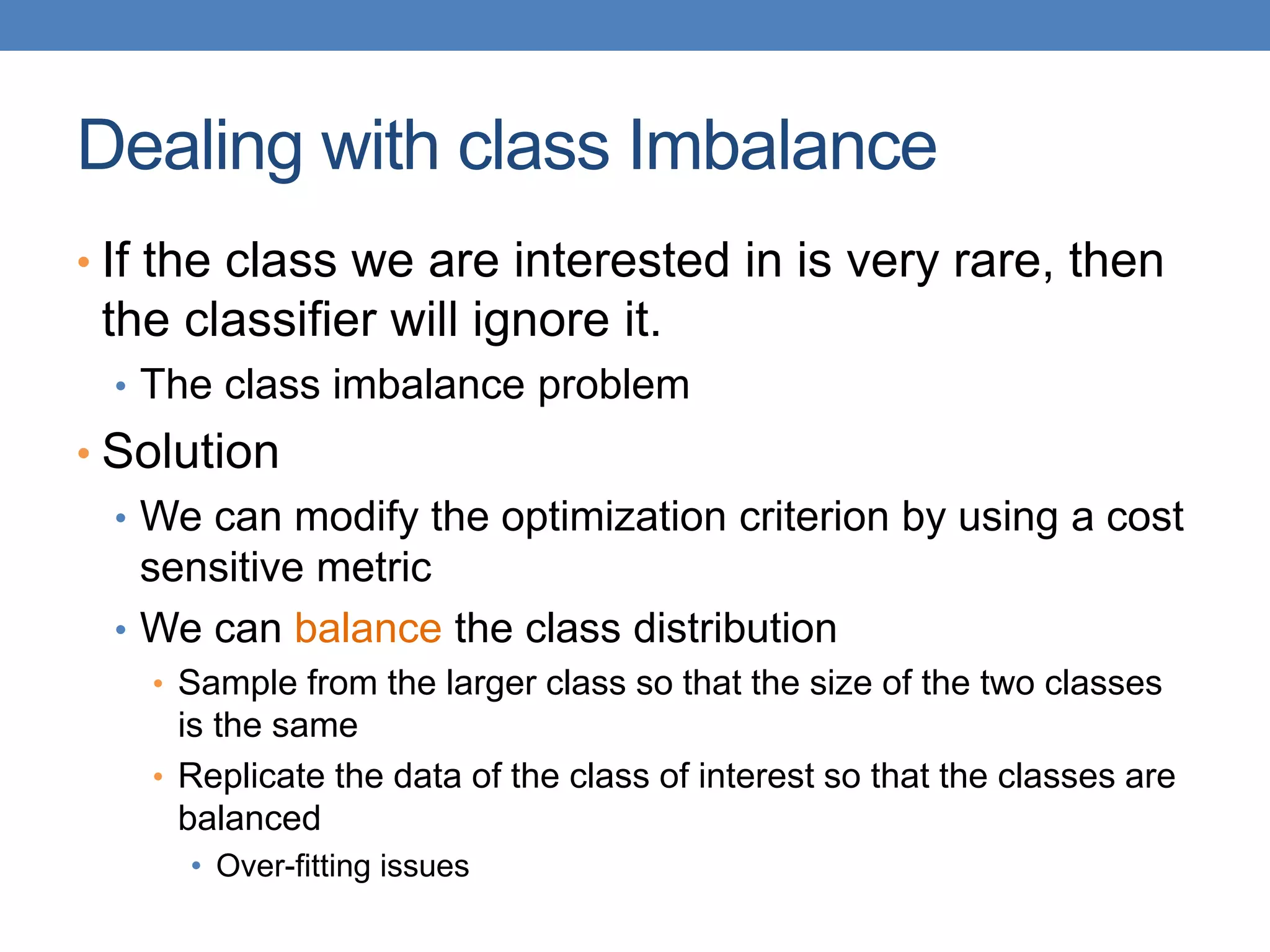Dealing with class Imbalance
• If the class we are interested in is very rare, then
the classifier will ignore it.
• The class imbalance problem
• Solution
• We can modify the optimization criterion by using a cost
sensitive metric
• We can balance the class distribution
• Sample from the larger class so that the size of the two classes
is the same
• Replicate the data of the class of interest so that the classes are
balanced
• Over-fitting issues
 