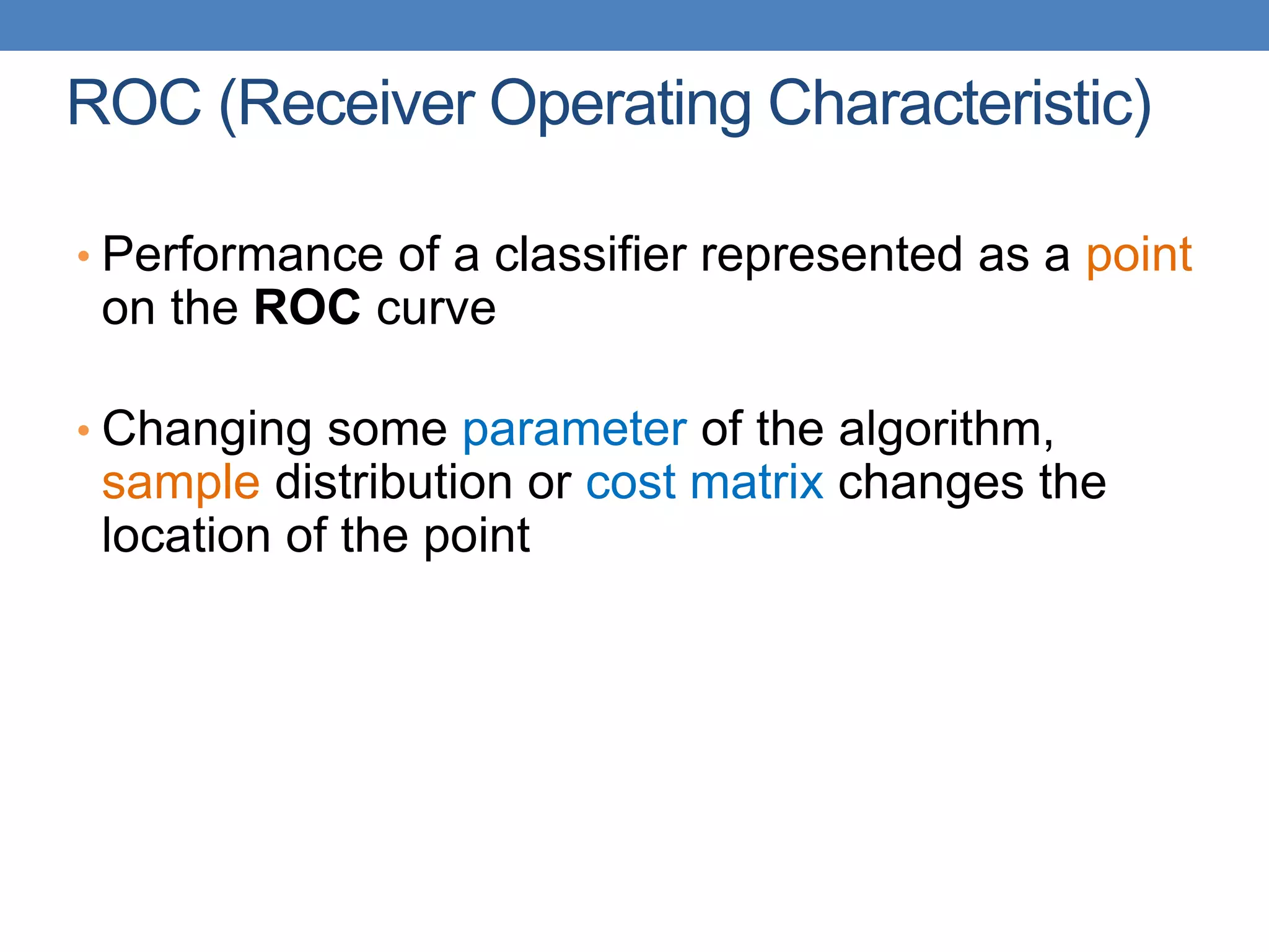 ROC (Receiver Operating Characteristic)
• Performance of a classifier represented as a point
on the ROC curve
• Changing some parameter of the algorithm,
sample distribution or cost matrix changes the
location of the point
 