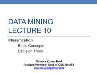 DATA MINING
LECTURE 10
Classification
Basic Concepts
Decision Trees
Subrata Kumer Paul
Assistant Professor, Dept. of CSE, BAUET
sksubrata96@gmail.com
 