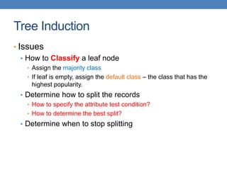 Tree Induction
• Issues
• How to Classify a leaf node
• Assign the majority class
• If leaf is empty, assign the default class – the class that has the
highest popularity.
• Determine how to split the records
• How to specify the attribute test condition?
• How to determine the best split?
• Determine when to stop splitting
 