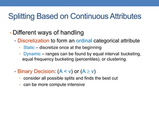 Splitting Based on Continuous Attributes
• Different ways of handling
• Discretization to form an ordinal categorical attribute
• Static – discretize once at the beginning
• Dynamic – ranges can be found by equal interval bucketing,
equal frequency bucketing (percentiles), or clustering.
• Binary Decision: (A < v) or (A  v)
• consider all possible splits and finds the best cut
• can be more compute intensive
 