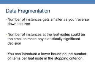 Data Fragmentation
• Number of instances gets smaller as you traverse
down the tree
• Number of instances at the leaf nodes could be
too small to make any statistically significant
decision
• You can introduce a lower bound on the number
of items per leaf node in the stopping criterion.
 