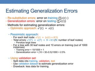 Estimating Generalization Errors
• Re-substitution errors: error on training (∑𝑒(𝑡) )
• Generalization errors: error on testing (∑𝑒(𝑡))
• Methods for estimating generalization errors:
• Optimistic approach: 𝑒′(𝑡) = 𝑒(𝑡)
• Pessimistic approach:
• For each leaf node: 𝑒′(𝑡) = (𝑒(𝑡) + 0.5)
• Total errors: 𝑒′(𝑇) = 𝑒(𝑇) + 𝑁  0.5 (N: number of leaf nodes)
• Penalize large trees
• For a tree with 30 leaf nodes and 10 errors on training (out of 1000
instances)
• Training error = 10/1000 = 1
• Generalization error = (10 + 300.5)/1000 = 2.5%
• Using validation set:
• Split data into training, validation, test
• Use validation dataset to estimate generalization error
• Drawback: less data for training.
 