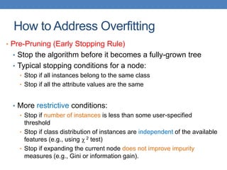 How to Address Overfitting
• Pre-Pruning (Early Stopping Rule)
• Stop the algorithm before it becomes a fully-grown tree
• Typical stopping conditions for a node:
• Stop if all instances belong to the same class
• Stop if all the attribute values are the same
• More restrictive conditions:
• Stop if number of instances is less than some user-specified
threshold
• Stop if class distribution of instances are independent of the available
features (e.g., using  2 test)
• Stop if expanding the current node does not improve impurity
measures (e.g., Gini or information gain).
 