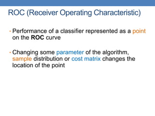 ROC (Receiver Operating Characteristic)
• Performance of a classifier represented as a point
on the ROC curve
• Changing some parameter of the algorithm,
sample distribution or cost matrix changes the
location of the point
 