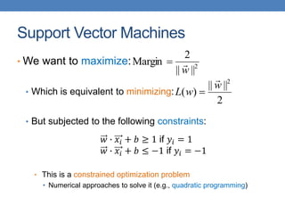 Support Vector Machines
• We want to maximize:
• Which is equivalent to minimizing:
• But subjected to the following constraints:
• This is a constrained optimization problem
• Numerical approaches to solve it (e.g., quadratic programming)
2
||
||
2
Margin
w


2
||
||
)
(
2
w
w
L


𝑤 ∙ 𝑥𝑖 + 𝑏 ≥ 1 if 𝑦𝑖 = 1
𝑤 ∙ 𝑥𝑖 + 𝑏 ≤ −1 if 𝑦𝑖 = −1
 