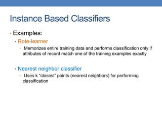 Instance Based Classifiers
• Examples:
• Rote-learner
• Memorizes entire training data and performs classification only if
attributes of record match one of the training examples exactly
• Nearest neighbor classifier
• Uses k “closest” points (nearest neighbors) for performing
classification
 