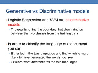 Generative vs Discriminative models
• Logistic Regression and SVM are discriminative
models
• The goal is to find the boundary that discriminates
between the two classes from the training data
• In order to classify the language of a document,
you can
• Either learn the two languages and find which is more
likely to have generated the words you see
• Or learn what differentiates the two languages.
 