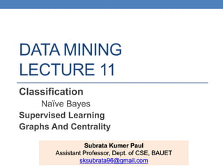 DATA MINING
LECTURE 11
Classification
Naïve Bayes
Supervised Learning
Graphs And Centrality
Subrata Kumer Paul
Assistant Professor, Dept. of CSE, BAUET
sksubrata96@gmail.com
 